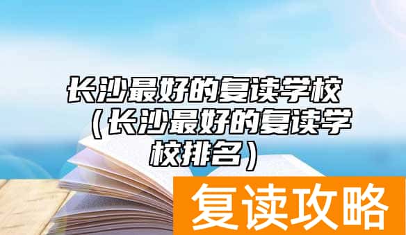 长沙最好的复读学校（长沙最好的复读学校排名）